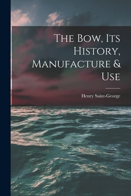 The Bow, Its History, Manufacture & Use by Saint-George, Henry 1866-1917