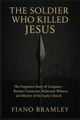 The Soldier Who Killed Jesus: The Forgotten Story of Longinus -- Roman Centurion, Reluctant Witness, and Martyr of the Early Church by Bramley, Fiano