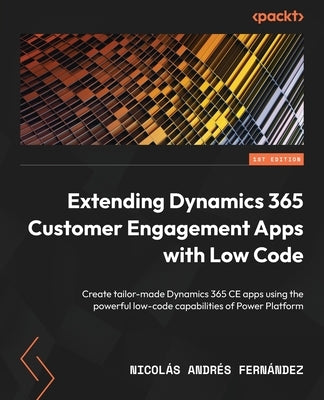 Extending Dynamics 365 Customer Engagement Apps with Low Code: Create tailor-made Dynamics 365 CE apps using the powerful low-code capabilities of Pow by Fernández, Nicolás Andrés