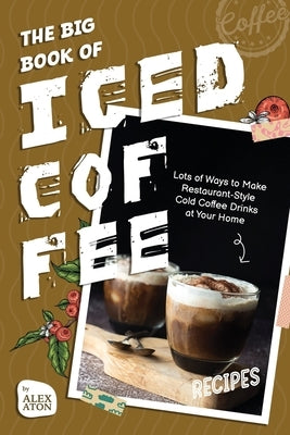 The Big Book of Iced Coffee Recipes: Lots of Ways to Make Restaurant-Style Cold Coffee Drinks at Your Home by Aton, Alex
