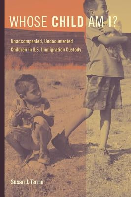 Whose Child Am I?: Unaccompanied, Undocumented Children in U.S. Immigration Custody by Terrio, Susan J.