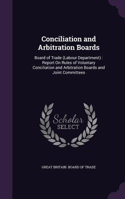Conciliation and Arbitration Boards: Board of Trade (Labour Department): Report On Rules of Voluntary Conciliation and Arbitration Boards and Joint Co by Great Britain Board of Trade