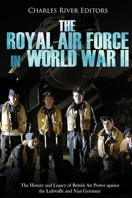 The Royal Air Force in World War II: The History and Legacy of British Air Power against the Luftwaffe and Nazi Germany by Charles River