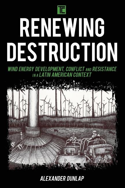 Renewing Destruction: Wind Energy Development, Conflict and Resistance in a Latin American Context by Dunlap, Alexander A.