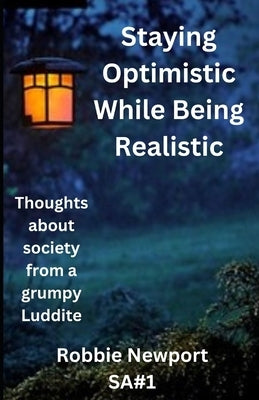 Staying Optimistic While Being Realistic: Thoughts about society from a grumpy Luddite by Newport, Robbie