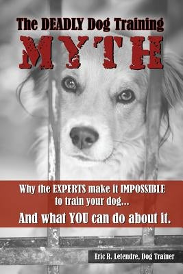 The Deadly Dog Training Myth: Why the EXPERTS make it IMPOSSIBLE to train your dog... And what you can do about it. by Letendre, Eric R.