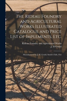 The Rideau Foundry and Agricultural Works Illustrated Catalogue and Price List of Implements, Etc. [microform]: Manufactured by J. H. Gould, Smith's F by Rideau Foundry and Agricultural Works