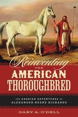 Reinventing the American Thoroughbred: The Arabian Adventures of Alexander Keene Richards by O'Dell, Gary A.