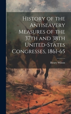 History of the Antislavery Measures of the 37th and 38th United-States Congresses, 1861-65 by Wilson, Henry