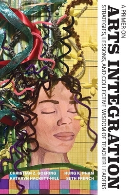 A Primer on Arts Integration: Strategies, Lessons, and Collective Wisdom of Teacher Leaders by Goering, Christian Z.