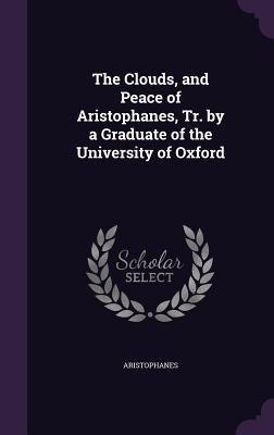 The Clouds, and Peace of Aristophanes, Tr. by a Graduate of the University of Oxford by Aristophanes