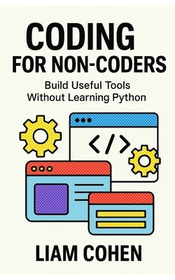 Coding for Non-Coders: Build Useful Tools Without Learning Python by Cohen, Liam
