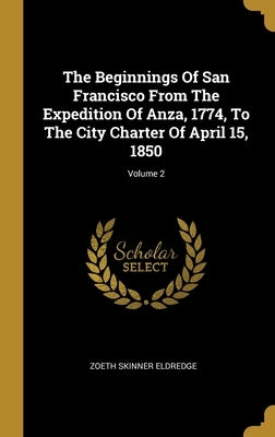 The Beginnings Of San Francisco From The Expedition Of Anza, 1774, To The City Charter Of April 15, 1850; Volume 2 by Eldredge, Zoeth Skinner