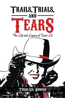 Trails, Trials, and Tears: The Life and Legacy of Texas Lil by Arnold, Texas Lil