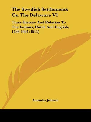 The Swedish Settlements On The Delaware V1: Their History And Relation To The Indians, Dutch And English, 1638-1664 (1911) by Johnson, Amandus