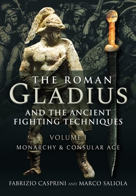 The Roman Gladius and the Ancient Fighting Techniques: Volume I - Monarchy and Consular Age by Casprini, Fabrizio