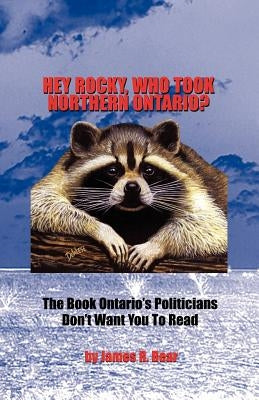 Hey Rocky, Who Took Northern Ontario?: The Book Ontario's Politicians Don't Want You to Read by Bear, James R.