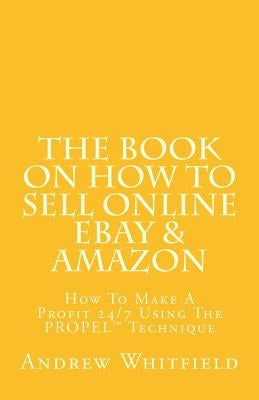 The Book on How to Sell Online EBay & Amazon: How To Make A Profit 24/7 Using The "PROPEL" Technique by Whitfield, Andrew