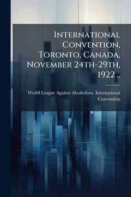 International Convention, Toronto, Canada, November 24th-29th, 1922 .. by World League Against Alcoholism Interna