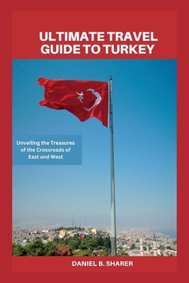 Ultimate travel guide to turkey: Unveiling the Treasures of the Crossroads of East and West by B. Sharer, Daniel
