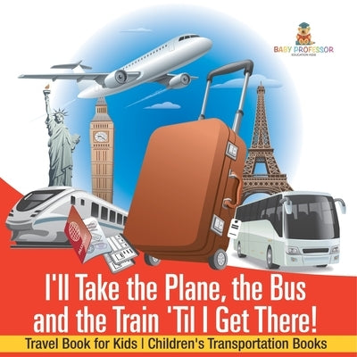 I'll Take the Plane, the Bus and the Train 'Til I Get There! Travel Book for Kids Children's Transportation Books by Baby Professor