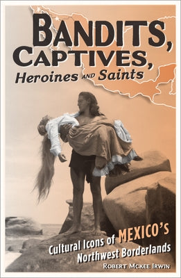 Bandits, Captives, Heroines, and Saints: Cultural Icons of Mexico's Northwest Borderlands by Irwin, Robert McKee