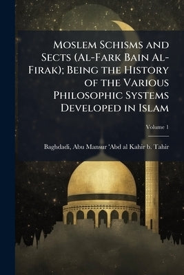 Moslem Schisms and Sects (Al-Fark Bain Al-Firak); Being the History of the Various Philosophic Systems Developed in Islam; Volume 1 by Baghdadi, Abu Mansur 'abd Al-Kahir B. T.