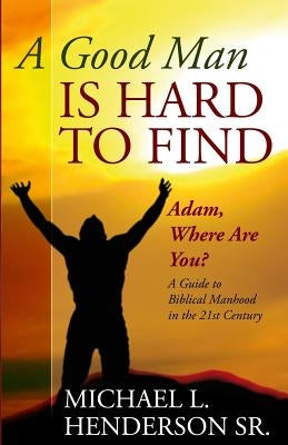 A Good Man is Hard to Find: Adam, Where Are You? A Guide to Biblical Manhood in the 21st Century by Henderson Sr, Michael L.