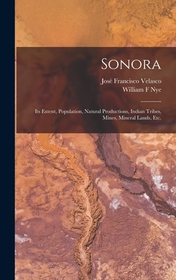 Sonora: Its Extent, Population, Natural Productions, Indian Tribes, Mines, Mineral Lands, Etc. by Velasco, José Francisco