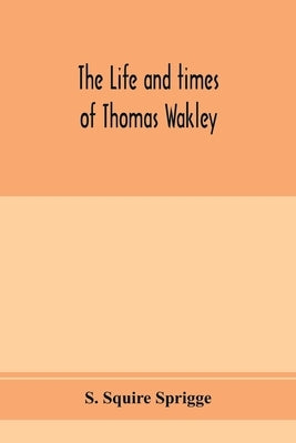 The life and times of Thomas Wakley, founder and first editor of the Lancet Member of parliament for Finsbury, and Coroner for west middlesex. by Squire Sprigge, S.