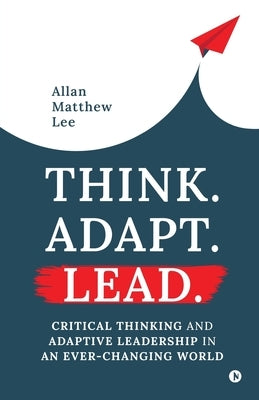Think. Adapt. Lead.: Critical Thinking and Adaptive Leadership In An Ever-Changing World by Allan Matthew Lee