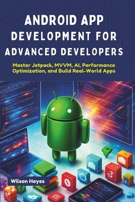 Android App Development for Advanced Developers: Master Jetpack, MVVM, AI, Performance Optimization, and Build Real-World Apps by Hayes, Wilson