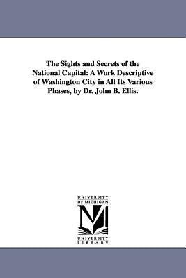 The Sights and Secrets of the National Capital: A Work Descriptive of Washington City in All Its Various Phases, by Dr. John B. Ellis. by Ellis, John B.