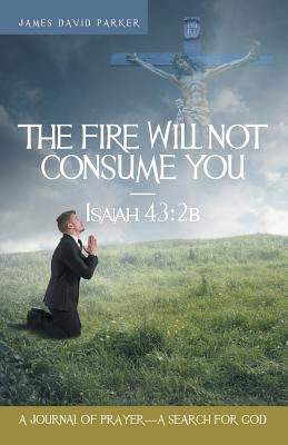 The Fire Will Not Consume You-Isaiah 43: 2b: A Journal of Prayer-A Search for God by Parker, James David