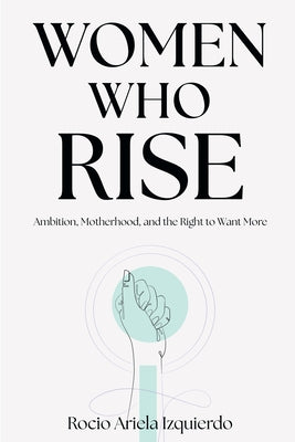 Women Who Rise: Ambition, Motherhood, and the Right to Want More by Izquierdo, Rocio Ariela