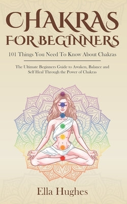 Chakras for Beginners: 101 Things You Need To Know About Chakras. The Ultimate Beginners Guide to Awaken, Balance and Self Heal Through the P by Hughes, Ella