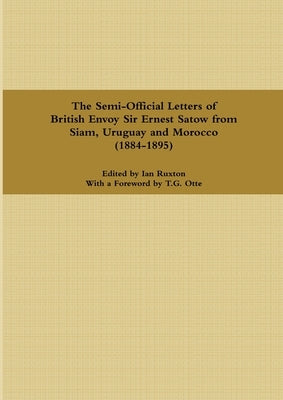 The Semi-Official Letters of British Envoy Sir Ernest Satow from Siam, Uruguay and Morocco (1884-1895) by Ruxton, Ian