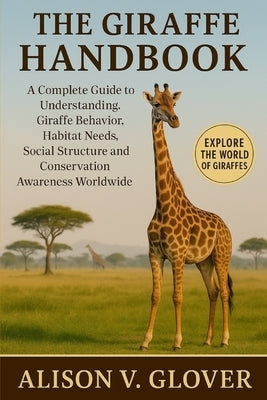 The Giraffe Handbook: A Complete Guide to Understanding Giraffe Behavior, Habitat Needs, Social Structure and Conservation Awareness Worldwide by V. Glover, Alison