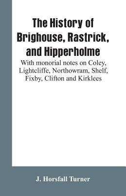 The history of Brighouse, Rastrick, and Hipperholme: with monorial notes on Coley, Lightcliffe, Northowram, Shelf, Fixby, Clifton and Kirklees by Turner, J. Horsfall