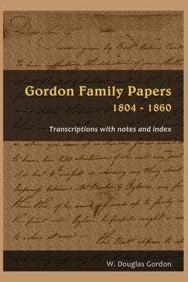 Gordon Family Papers 1804 - 1860: Transcriptions with Notes and Index by Gordon, W. Douglas