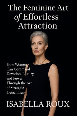 The Feminine Art of Effortless Attraction: How Women Can Command Devotion, Luxury And Power Through The Art Of Strategic Detachment by Roux, Isabella