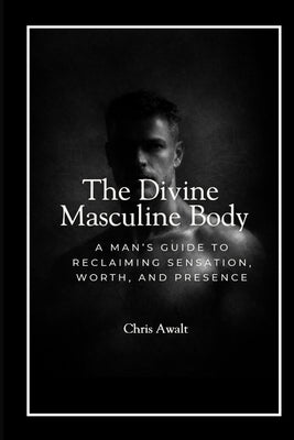 The Divine Masculine Within: A Man's Guide to Reclaiming Sensation, Worth, and Presence by Awalt, Chris