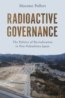 Radioactive Governance: The Politics of Revitalization in Post-Fukushima Japan by Polleri, Maxime
