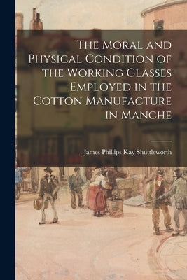 The Moral and Physical Condition of the Working Classes Employed in the Cotton Manufacture in Manche by Shuttleworth, James Phillips Kay