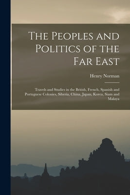 The Peoples and Politics of the Far East: Travels and Studies in the British, French, Spanish and Portuguese Colonies, Siberia, China, Japan, Korea, S by Norman, Henry