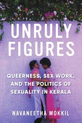Unruly Figures: Queerness, Sex Work, and the Politics of Sexuality in Kerala by Mokkil, Navaneetha