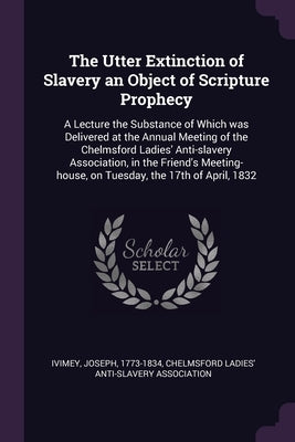 The Utter Extinction of Slavery an Object of Scripture Prophecy: A Lecture the Substance of Which was Delivered at the Annual Meeting of the Chelmsfor by Ivimey, Joseph
