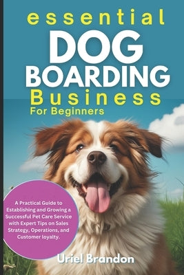 Essential Dog Boarding Business for Beginners: A Practical Guide to Establishing and Growing a Successful Pet Care Service with Expert Tips on Sales S by Brandon, Uriel