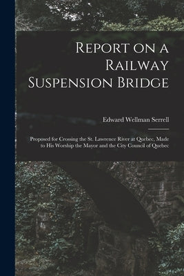 Report on a Railway Suspension Bridge [microform]: Proposed for Crossing the St. Lawrence River at Quebec, Made to His Worship the Mayor and the City by Serrell, Edward Wellman 1826-1906