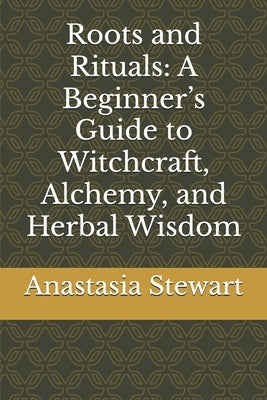 Roots and Rituals: A Beginner's Guide to Witchcraft, Alchemy, and Herbal Wisdom by Stewart, Anastasia